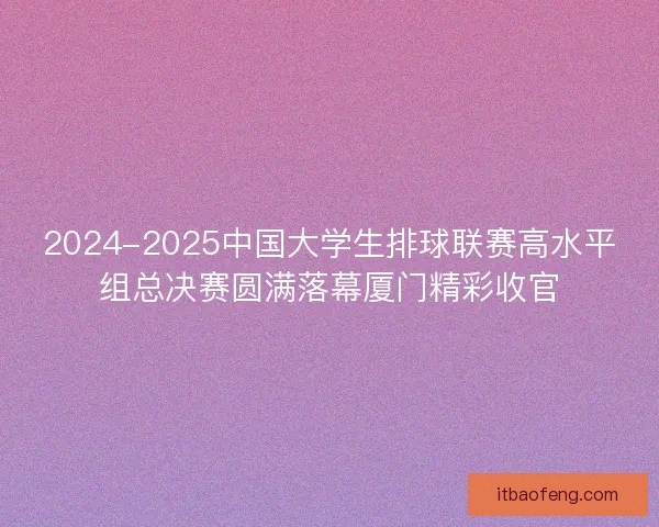 2024-2025中国大学生排球联赛高水平组总决赛圆满落幕厦门精彩收官