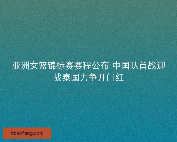 亚洲女篮锦标赛赛程公布 中国队首战迎战泰国力争开门红