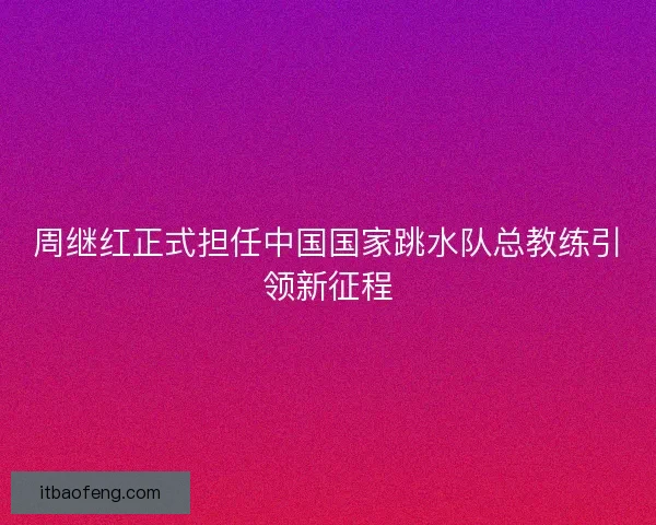 周继红正式担任中国国家跳水队总教练引领新征程