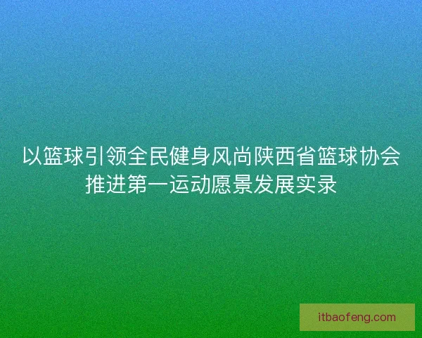 以篮球引领全民健身风尚陕西省篮球协会推进第一运动愿景发展实录