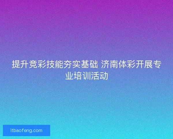 提升竞彩技能夯实基础 济南体彩开展专业培训活动