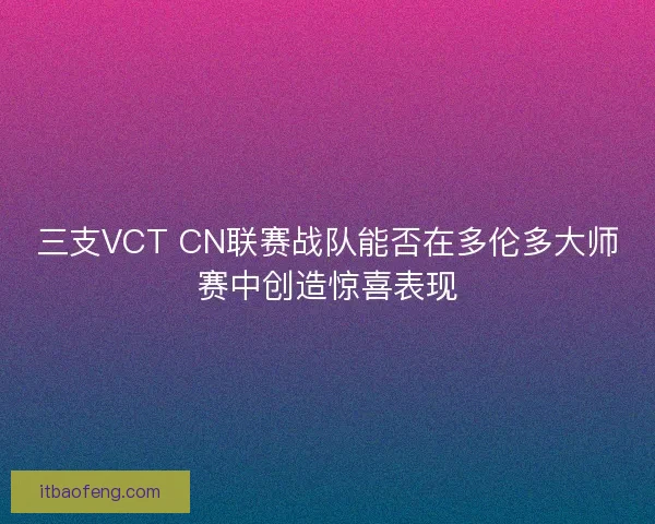 三支VCT CN联赛战队能否在多伦多大师赛中创造惊喜表现
