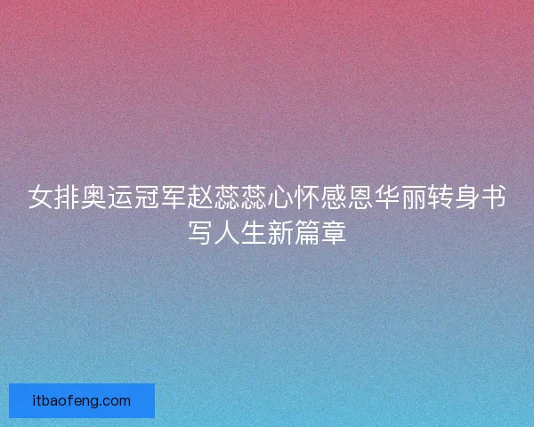 女排奥运冠军赵蕊蕊心怀感恩华丽转身书写人生新篇章
